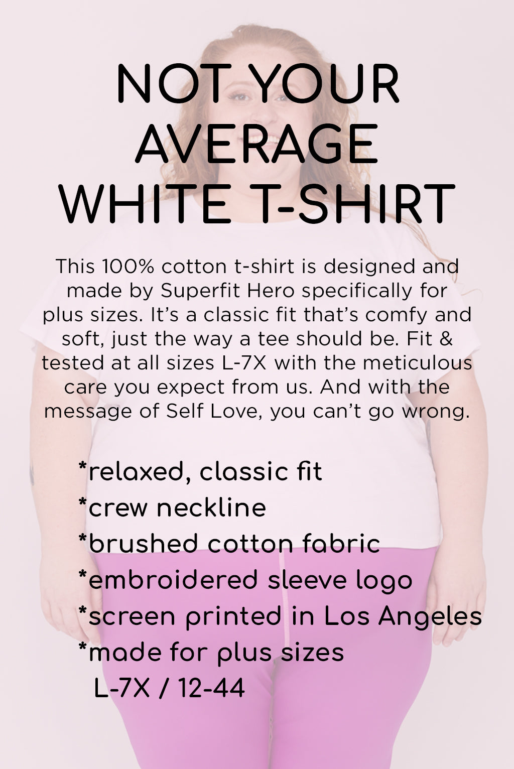 Not your average white t-shirt. This 100% cotton t-shirt is designed and made by Superfit Hero specifically for plus sizes. It's a classic fit that's comfy and soft, just the way a tee should be. Fit & tested at all sizes L-7X with the meticulous care you expect from us. And with the message of Self Love, you can't go wrong.